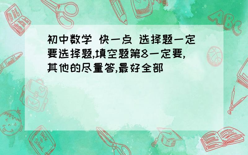 初中数学 快一点 选择题一定要选择题,填空题第8一定要,其他的尽量答,最好全部