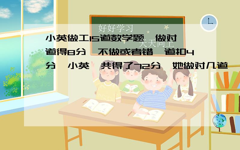 小英做工15道数学题,做对一道得8分,不做或者错一道扣4分,小英一共得了72分,她做对几道