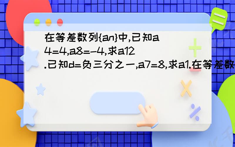 在等差数列{an}中,已知a4=4,a8=-4,求a12.已知d=负三分之一,a7=8,求a1.在等差数列{an}中,（1）：已知a3=31,a7=76,求a1和d；（2）：已知a1+a6=12,a4=7,求a9