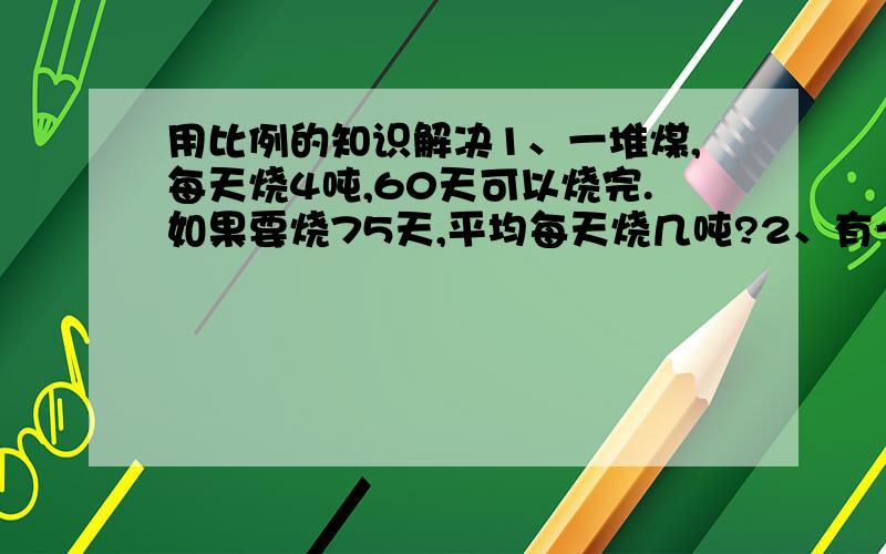 用比例的知识解决1、一堆煤,每天烧4吨,60天可以烧完.如果要烧75天,平均每天烧几吨?2、有一根绳子长135m,剪下9m刚好做5根绳,剩下的还可以做多少根绳?3、一辆汽车时速70Km/时,从甲地到乙地,3小