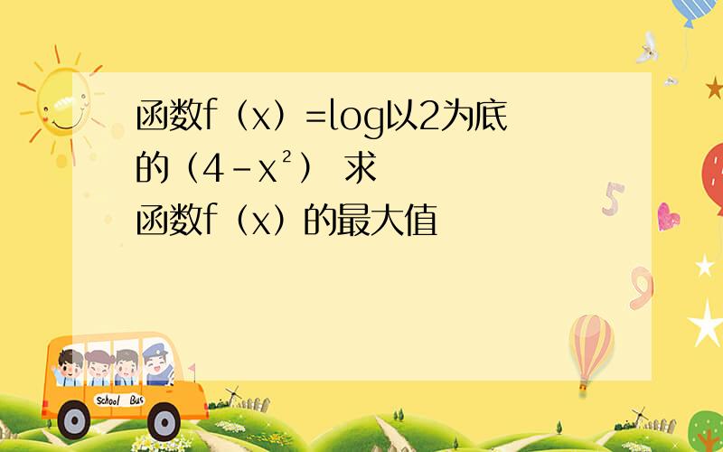 函数f（x）=log以2为底的（4-x²） 求函数f（x）的最大值