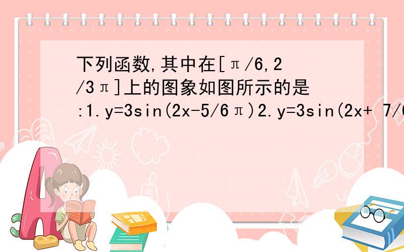 下列函数,其中在[π/6,2/3π]上的图象如图所示的是:1.y=3sin(2x-5/6π)2.y=3sin(2x+ 7/6π).3.y=3sin(2x- 5/12π)4 .y=3cos(2x+2/3π)