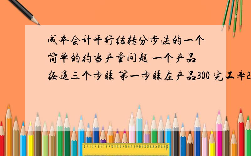 成本会计平行结转分步法的一个简单的约当产量问题 一个产品经过三个步骤 第一步骤在产品300 完工率20%第二步骤在产品200 完工率30% 第三步骤100 完工率50% 计算第一步骤的完工产品为300*20%+2