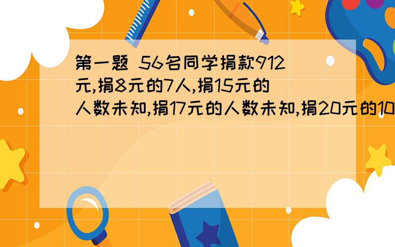 第一题 56名同学捐款912元,捐8元的7人,捐15元的人数未知,捐17元的人数未知,捐20元的10人,捐50元的1人问：捐17,15元的各多少人.第二题 购票人数 50人 51~100人 100人以上每人门票（元） 13 11 9有甲