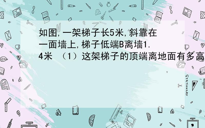 如图,一架梯子长5米,斜靠在一面墙上,梯子低端B离墙1.4米 （1）这架梯子的顶端离地面有多高?如图,一架梯子长5米,斜靠在一面墙上,梯子低端B离墙1.4米（1）这架梯子的顶端离地面有多高?（2）