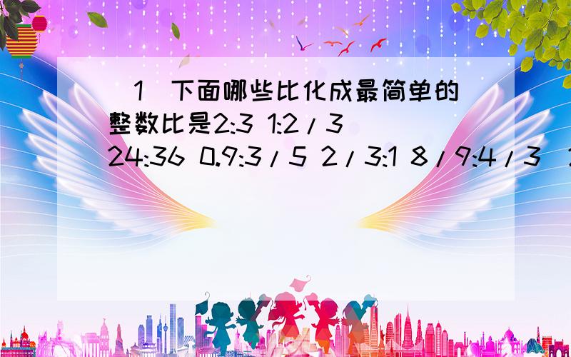 （1）下面哪些比化成最简单的整数比是2:3 1:2/3 24:36 0.9:3/5 2/3:1 8/9:4/3（2）化简下面各比,回答请把过程也写出来./ 这是分数线16:24 200/175 3/5:2 1/2:1/10 1:0.04 14:2/5（3）声音在空气中传播的速度是