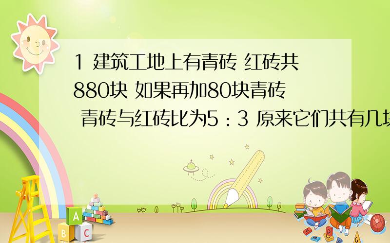 1 建筑工地上有青砖 红砖共880块 如果再加80块青砖 青砖与红砖比为5：3 原来它们共有几块打错 是各有几块