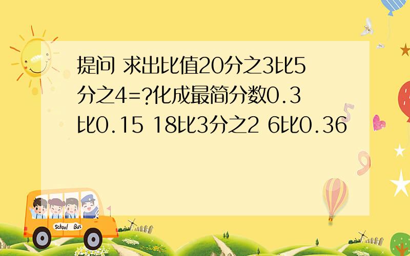 提问 求出比值20分之3比5分之4=?化成最简分数0.3比0.15 18比3分之2 6比0.36