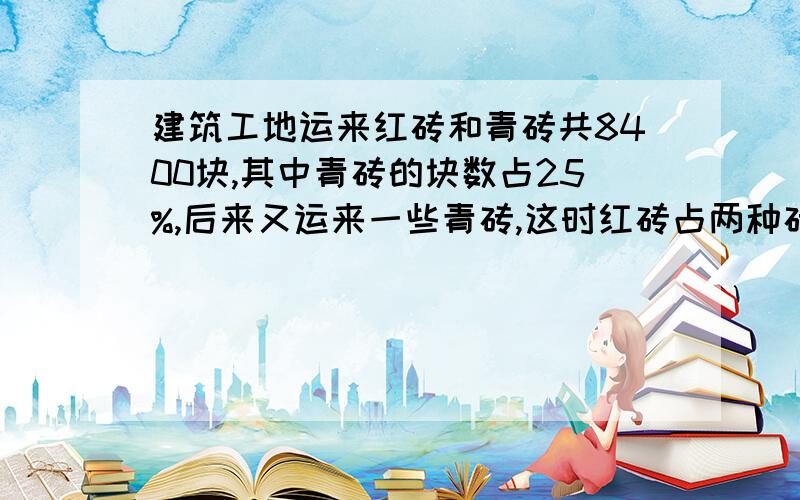 建筑工地运来红砖和青砖共8400块,其中青砖的块数占25%,后来又运来一些青砖,这时红砖占两种砖的70%,现在工地上共有红砖和青砖多少块