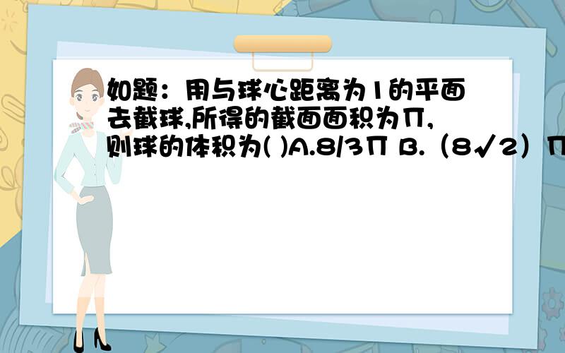 如题：用与球心距离为1的平面去截球,所得的截面面积为Π,则球的体积为( )A.8/3Π B.（8√2）Π/3 C.8√2Π D.32Π/3PS：该题答案为B项,参考解释的解题思路大概是这样子的：依题意得,截面是个圆,面