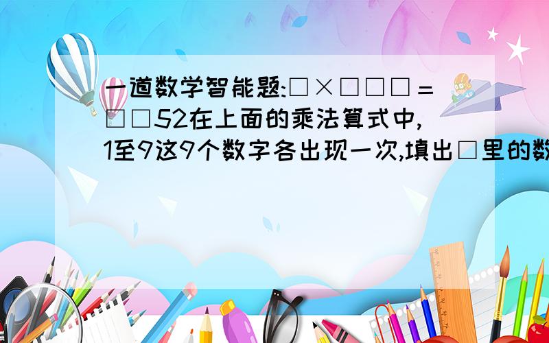 一道数学智能题:□×□□□＝□□52在上面的乘法算式中,1至9这9个数字各出现一次,填出□里的数字:□×□□□□＝□□52