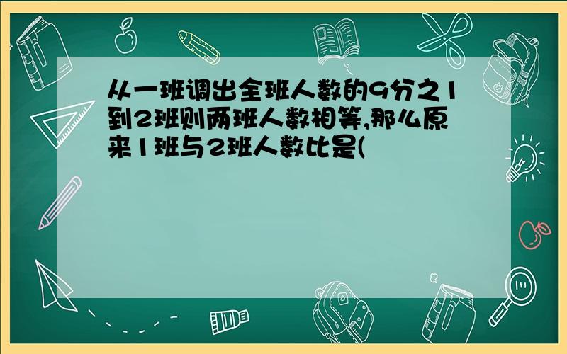 从一班调出全班人数的9分之1到2班则两班人数相等,那么原来1班与2班人数比是(