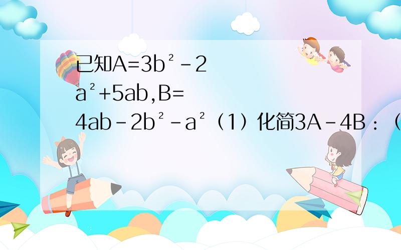 已知A=3b²-2a²+5ab,B=4ab-2b²-a²（1）化简3A-4B：（2）当a=1,b=-1时,求3A-4B的值