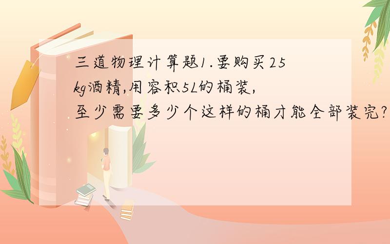 三道物理计算题1.要购买25kg酒精,用容积5L的桶装,至少需要多少个这样的桶才能全部装完?（酒精的密度=0.8 X 10三次方千克/立方米）2.一位飞机设计师为了减轻飞机的质量,将其中一个钢制零件