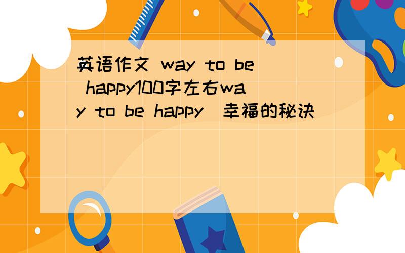 英语作文 way to be happy100字左右way to be happy（幸福的秘诀）
