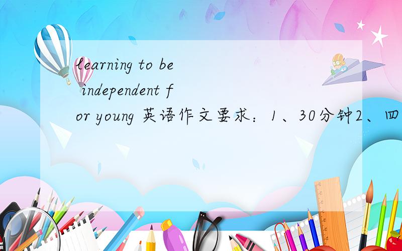 learning to be independent for young 英语作文要求：1、30分钟2、四级3、120词即可作文要点：独立的重要性和必要性,目前年轻人的思想和观念,建议结论.waiting online~please quicker,I would appreciate thanks you!