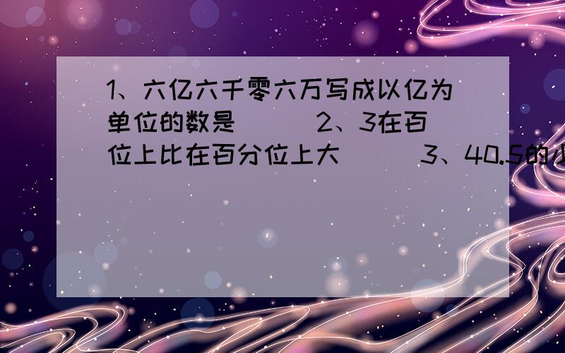 1、六亿六千零六万写成以亿为单位的数是（ ） 2、3在百位上比在百分位上大（ ） 3、40.5的小数点向左移动