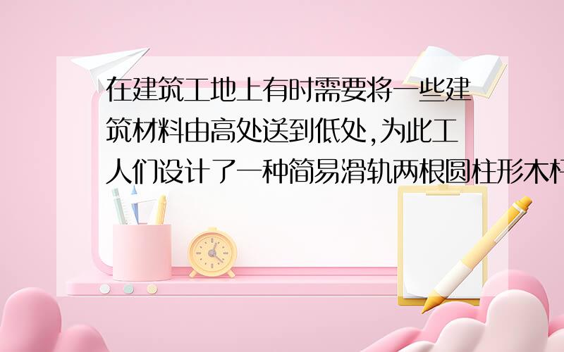 在建筑工地上有时需要将一些建筑材料由高处送到低处,为此工人们设计了一种简易滑轨两根圆柱形木杆AB和CD相互平行,斜靠在竖直墙壁上,把一摞瓦放在两木杆构成的滑轨上,瓦将沿滑轨滑到