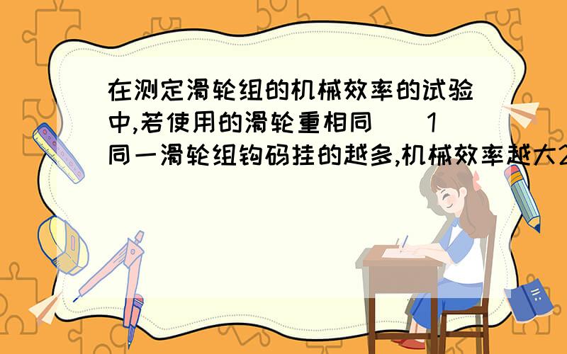 在测定滑轮组的机械效率的试验中,若使用的滑轮重相同（）1同一滑轮组钩码挂的越多,机械效率越大2同一滑轮组钩码挂的越少,------------3提升相同的钩码,使用的滑轮越多,机械效率越大.越费