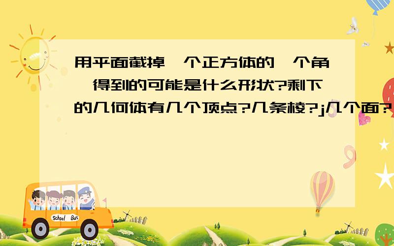 用平面截掉一个正方体的一个角,得到的可能是什么形状?剩下的几何体有几个顶点?几条棱?j几个面?