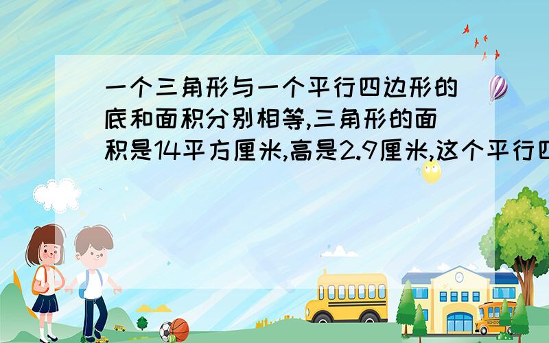 一个三角形与一个平行四边形的底和面积分别相等,三角形的面积是14平方厘米,高是2.9厘米,这个平行四边形的高应是（厘米）?A 5.8 B 2.8 C1.4