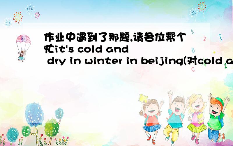 作业中遇到了那题,请各位帮个忙it's cold and dry in winter in beijing(对cold and dry划线提问）_____ is it ____ in winter in beijing?I will possibly agree with you (同义改写）its_____ thatI ________arree you