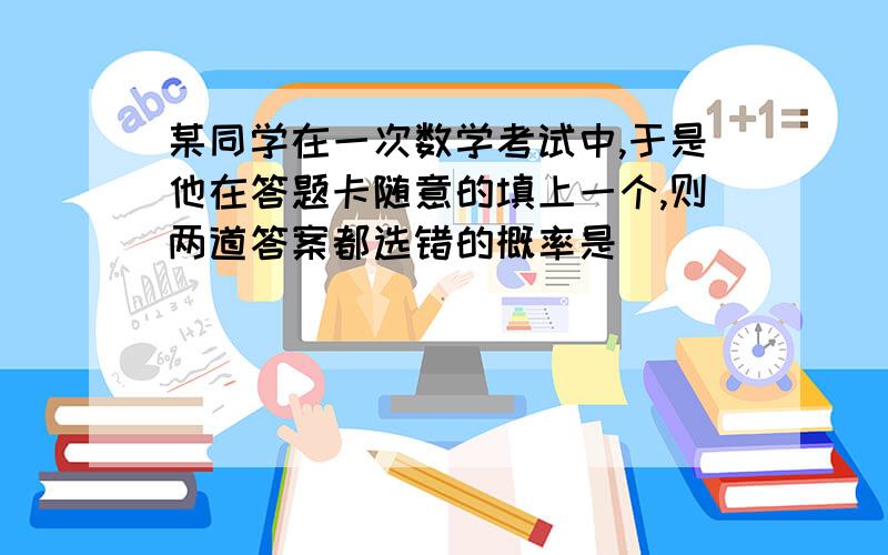 某同学在一次数学考试中,于是他在答题卡随意的填上一个,则两道答案都选错的概率是