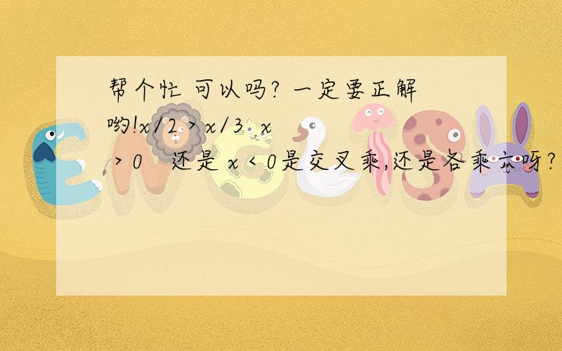 帮个忙 可以吗? 一定要正解哟!x/2 > x/3  x > 0   还是 x < 0是交叉乘,还是各乘六呀?为什么乘6 而不交叉乘呢？如果:12-(3/2)x>43 -6x    >1x