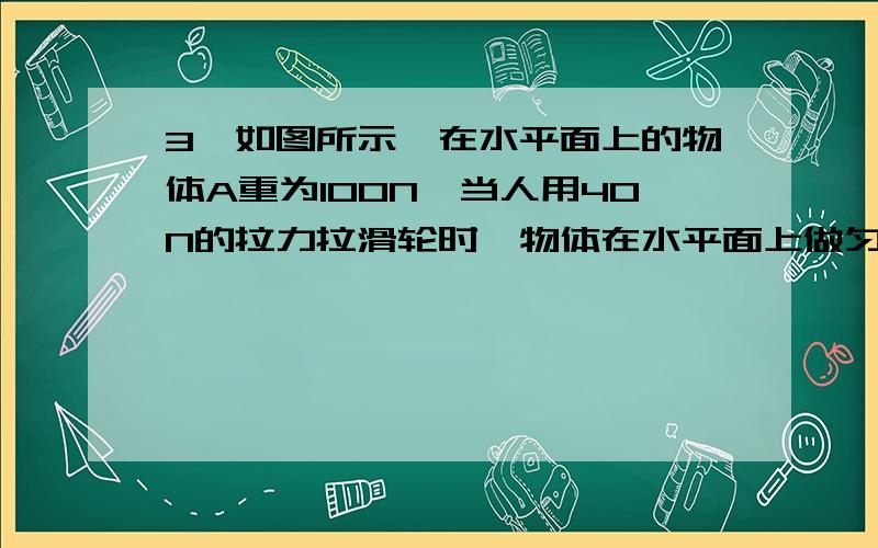 3、如图所示,在水平面上的物体A重为100N,当人用40N的拉力拉滑轮时,物体在水平面上做匀速运动,4s物体前进了 2m ,(不计自重和滑轮间的摩擦),则物体A与地面间的摩擦力是（ ）N,人做的功率是()