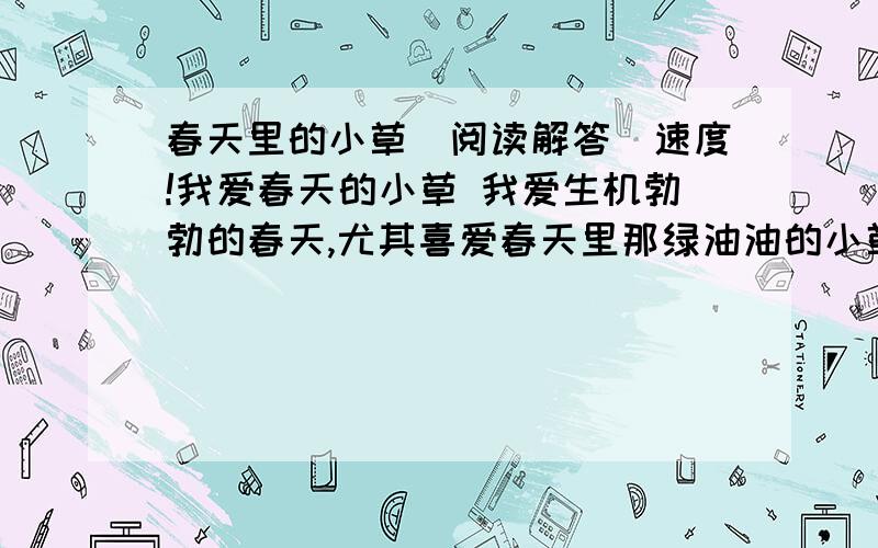 春天里的小草（阅读解答）速度!我爱春天的小草 我爱生机勃勃的春天,尤其喜爱春天里那绿油油的小草.我家门前有一片草坪.上面长着小草.它们是那么富有生机.春天一到,就象绿色的地毯铺