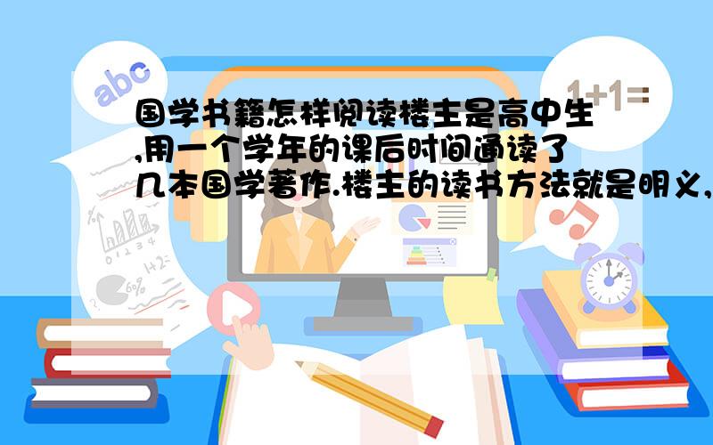 国学书籍怎样阅读楼主是高中生,用一个学年的课后时间通读了几本国学著作.楼主的读书方法就是明义,通读,然后摘句.可是一年下来,感觉学到的知识却寥寥无几,所以来请教一下各位有没有什