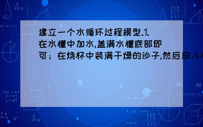 建立一个水循环过程模型.1.在水槽中加水,盖满水槽底部即可；在烧杯中装满干燥的沙子,然后放入水槽.2.用塑料膜盖住水槽,并用橡皮筋扎紧.3.用一个小石块压在塑料膜上,正好放在烧杯的正上