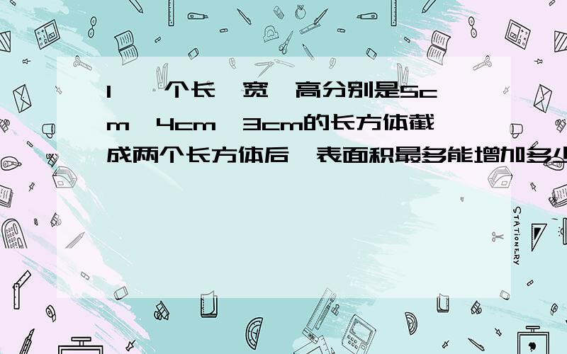 1、一个长、宽、高分别是5cm、4cm、3cm的长方体截成两个长方体后,表面积最多能增加多少?2、一个圆锥高是24cm,体积是80立方厘米,比与它等底的圆柱体少40立方厘米.这个圆柱体的高是多少厘米?