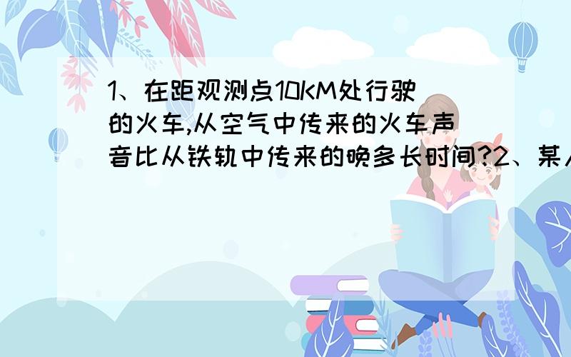 1、在距观测点10KM处行驶的火车,从空气中传来的火车声音比从铁轨中传来的晚多长时间?2、某人站在两巨石壁中央,用喊话筒对着石壁大喊一声,听到四次回声,共用时间2.5s,则两巨石壁间的距离