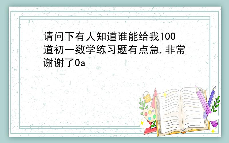 请问下有人知道谁能给我100道初一数学练习题有点急,非常谢谢了0a