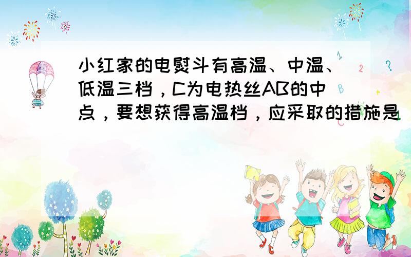 小红家的电熨斗有高温、中温、低温三档，C为电热丝AB的中点，要想获得高温档，应采取的措施是（）A、将A、B接入电路 B、将A、C接入电路C、将A、B连接后，再将A、C接入电路D、将A、C连接