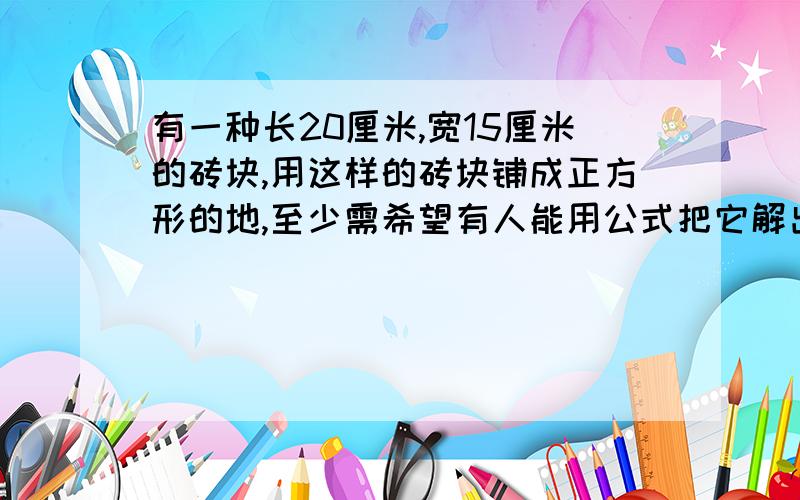 有一种长20厘米,宽15厘米的砖块,用这样的砖块铺成正方形的地,至少需希望有人能用公式把它解出来,