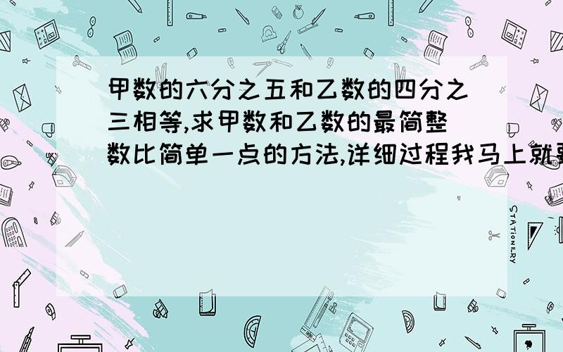 甲数的六分之五和乙数的四分之三相等,求甲数和乙数的最简整数比简单一点的方法,详细过程我马上就要,我才上六年级