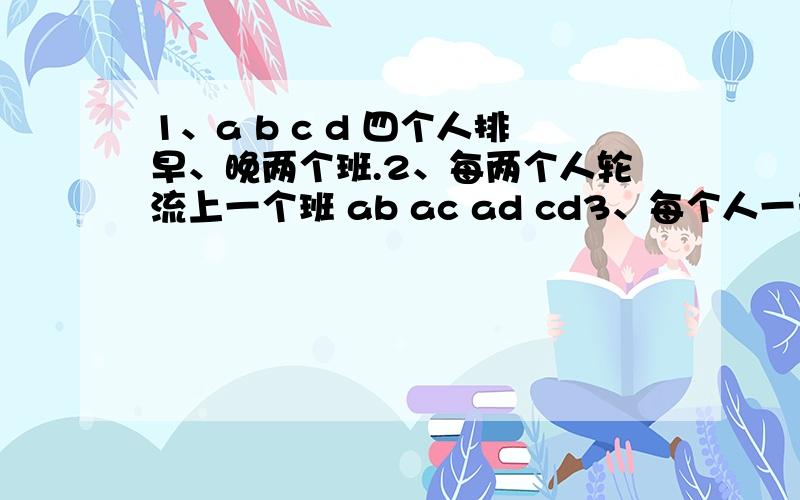 1、a b c d 四个人排早、晚两个班.2、每两个人轮流上一个班 ab ac ad cd3、每个人一天早班,一天晚班,一周六天4、每个人轮流上周早班,既这周早、下周晚