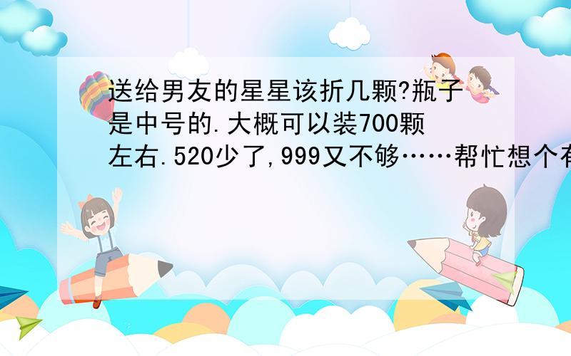 送给男友的星星该折几颗?瓶子是中号的.大概可以装700颗左右.520少了,999又不够……帮忙想个有寓意的数字