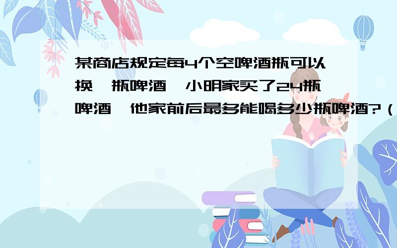 某商店规定每4个空啤酒瓶可以换一瓶啤酒,小明家买了24瓶啤酒,他家前后最多能喝多少瓶啤酒?（ ）说的详细点哦 谢谢