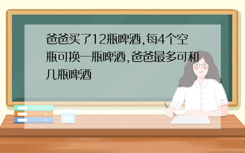 爸爸买了12瓶啤酒,每4个空瓶可换一瓶啤酒,爸爸最多可和几瓶啤酒