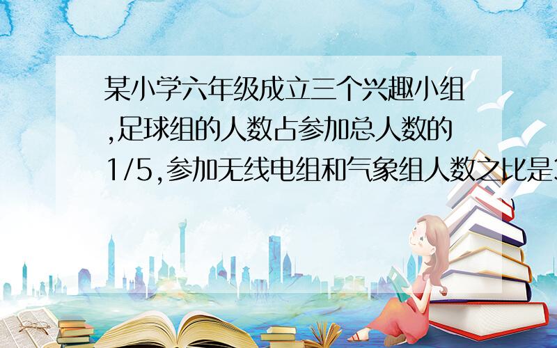 某小学六年级成立三个兴趣小组,足球组的人数占参加总人数的1/5,参加无线电组和气象组人数之比是3：2,已知参加气象组的有24人.求参加兴趣小组的共有多少人?