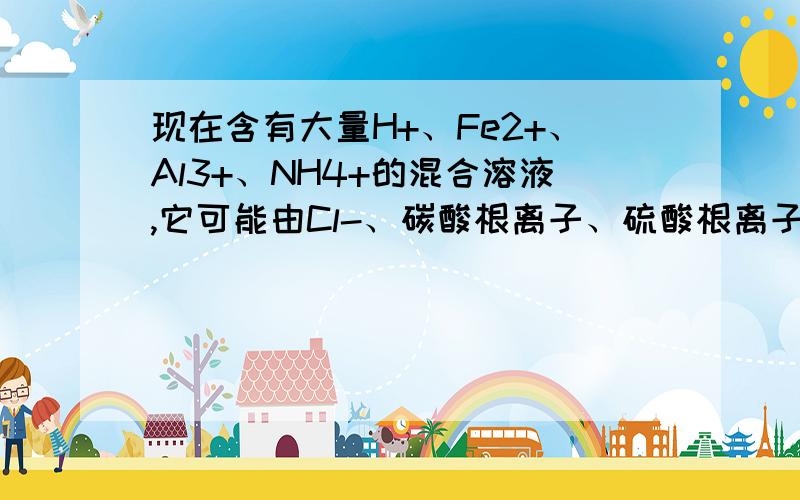 现在含有大量H+、Fe2+、Al3+、NH4+的混合溶液,它可能由Cl-、碳酸根离子、硫酸根离子、硝酸根离子中的一种或几种组成的盐溶液而成.(1)上述溶液中,不可能大量存在的的阴离子有?(2)缓慢滴加氢