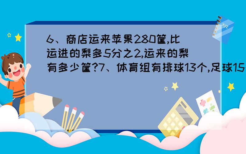 6、商店运来苹果280筐,比运进的梨多5分之2,运来的梨有多少筐?7、体育组有排球13个,足球15个,这些球比学校球类总数少7分之3,学校球类总数是多少个?还有小标题