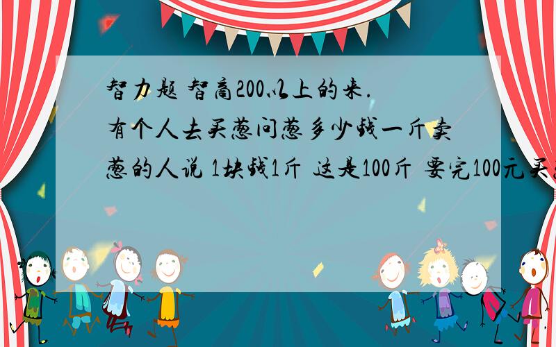 智力题 智商200以上的来.有个人去买葱问葱多少钱一斤卖葱的人说 1块钱1斤 这是100斤 要完100元买葱的人又问 葱白跟葱绿分开卖不卖葱的人说 卖 葱白7毛 葱绿3毛买葱的人都买下了称了称葱白