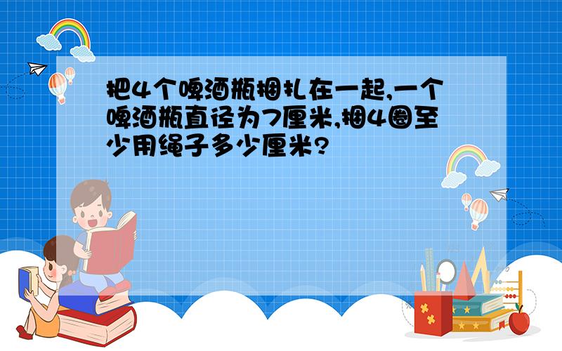 把4个啤酒瓶捆扎在一起,一个啤酒瓶直径为7厘米,捆4圈至少用绳子多少厘米?