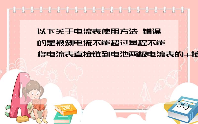 以下关于电流表使用方法 错误的是被测电流不能超过量程不能将电流表直接链到电池两极电流表的+接线柱要靠近电源正极电流表要并联在用电器两端电压是电路中形成?的原因 是提供电压的