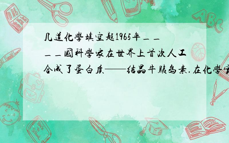 几道化学填空题1965年____国科学家在世界上首次人工合成了蛋白质——结晶牛胰岛素.在化学实验室应做到“三不”_______,_______,_______.把稀盐酸滴到大理石上可观察到_____,该变化属于______变化,