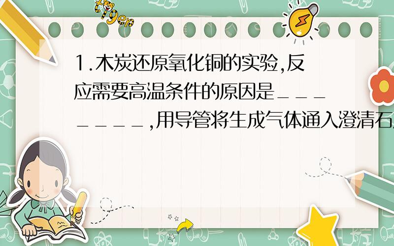 1.木炭还原氧化铜的实验,反应需要高温条件的原因是_______,用导管将生成气体通入澄清石灰水中,石灰水变浑浊说明_________,反应完毕后,应先撤去石灰水的试管,后撤酒精灯的原因是________,实验